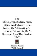 Three Divine Sisters, Faith, Hope, And Charity; The Leaven Or A Direction To Heaven; A Crucifix Or A Sermon Upon The Passion (1847) af Thomas Adams
