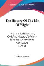 The History Of The Isle Of Wight: Military, Ecclesiastical, Civil, And Natural, To Which Is Added A View Of Its Agriculture (1795) af Richard Warner