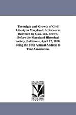 The origin and Growth of Civil Liberty in Maryland. A Discourse Delivered by Geo. Wn. Brown, Before the Maryland Historical Society, Baltimore, April 12, 1850, Being the Fifth Annual Address to That Association. af Professor George William Brown
