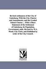 Revised ordinances of the City of Galesburg, With the City Charter and Amendments, and the Graded School Charter ... With A Short Statement of the Settlement of Galesburg, Its Population, Government, andc. Revised by W.A. Wood, City Clerk, and Published b af Etc Galesburg (Ill ) Ordinances