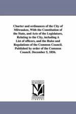 Charter and ordinances of the City of Milwaukee, With the Constitution of the State, and Acts of the Legislature, Relating to the City, including A List of officers, and the Rules and Regulations of the Common Council. Published by order of the Common Cou af Etc Milwaukee (Wis ) Ordinances