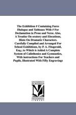 The Exhibition # Containing Farce Dialogue and Tableaux With # For Declamation in Prose and Verse. Also, A Treatise On oratory and Elocutions, Hints On Dramatic Characters. Carefully Compiled and Arranged For School Exhibitions, by P. A. Fitzgerald, Esq.; af P A Fitzgerald