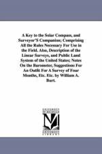A Key to the Solar Compass, and Surveyor'S Companion; Comprising All the Rules Necessary For Use in the Field. Also, Description of the Linear Surveys, and Public Land System of the United States; Notes On the Barometer, Suggestions For An Outfit For A Su af William Austin Burt