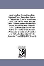 Abstract of the Proceedings of the Boards of Supervisors of the County of Chautauqua, From Its organization to the Year 1867 inclusive. together With A Brief Historical Sketch of the Earlier Boards and their Members; Also, A List of County officers, the V af Chautauqua County (N y ) Board of Superv