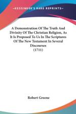 A Demonstration Of The Truth And Divinity Of The Christian Religion, As It Is Proposed To Us In The Scriptures Of The New Testament In Several Discour af Robert Greene