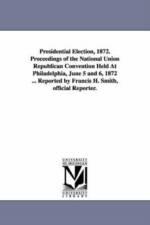 Presidential Election, 1872. Proceedings of the National Union Republican Convention Held At Philadelphia, June 5 and 6, 1872 ... Reported by Francis H. Smith, official Reporter. af Francis H Reporter Smith