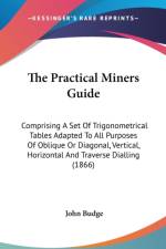 The Practical Miners Guide: Comprising A Set Of Trigonometrical Tables Adapted To All Purposes Of Oblique Or Diagonal, Vertical, Horizontal And Traver af John Budge