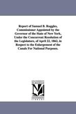 Report of Samuel B. Ruggles, Commissioner Appointed by the Governor of the State of New York, Under the Concurrent Resolution of the Legislature, of April 22, 1862, in Respect to the Enlargement of the Canals For National Purposes. af New York (State) Commissioner on Enlarge