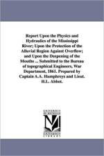 Report Upon the Physics and Hydraulics of the Mississippi River; Upon the Protection of the Alluvial Region Against Overflow; and Upon the Deepening of the Mouths ... Submitted to the Bureau of topographical Engineers, War Department, 1861. Prepared by Ca af A a (Andrew Atkinson) Humphreys