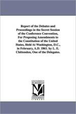 Report of the Debates and Proceedings in the Secret Session of the Conference Convention, For Proposing Amendments to the Constitution of the United States, Held At Washington, D.C., in February, A.D. 1861. by L. E. Chittenden, One of the Delegates. af L E (Lucius Eugene) Chittenden