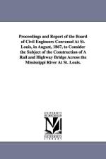 Proceedings and Report of the Board of Civil Engineers Convened At St. Louis, in August, 1867, to Consider the Subject of the Construction of A Rail and Highway Bridge Across the Mississippi River At St. Louis. af St Louis Bridge Convention