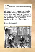 An account of a new and successful method of treating those affections which arise from the poison of lead; to which are added general observations on af Henry Clutterbuck