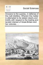 Answers to the Queries, in Defense of the Malt Distillery. Wherein the Matter Is Attempted to Be Stated Clearly and Briefly with Respect to the Trading and Landed Interest of Great-Britain and Her Colonies. ... af Multiple Contributors