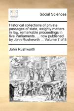 Historical Collections of Private Passages of State, Weighty Matters in Law, Remarkable Proceedings in Five Parliaments. ... Now Published by John Rushworth ... Volume 7 of 8