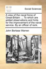 A view of the naval force of Great-Britain: ... To which are added observations and hints for the improvement of the naval service. By an officer of r af John Borlase Warren