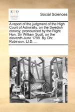A Report of the Judgment of the High Court of Admiralty, on the Swedish Convoy; Pronounced by the Right Hon. Sir William Scott, on the Eleventh June 1799. by Chr. Robinson, LL.D. ... af Multiple Contributors
