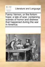 Fanny Vernon, or the forlorn hope; a tale of woe: containing scenes of horror and distress that happened during the war in America. af See Notes Multiple Contributors