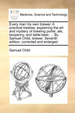 Every Man His Own Brewer. a Practical Treatise, Explaining the Art and Mystery of Brewing Porter, Ale, Twopenny, and Table-Beer; ... by Samuel Child, Brewer. Seventh Edition, Corrected and Enlarged. af Samuel Child