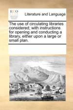 The Use of Circulating Libraries Considered; With Instructions for Opening and Conducting a Library, Either Upon a Large or Small Plan. af See Notes Multiple Contributors