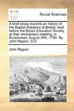 A Brief Essay Towards an History of the Baptist Academy at Bristol; Read Before the Bristol Education Society, at Their Anniversary Meeting, in Broadmead, August 26th, 1795. by John Rippon, D.D.