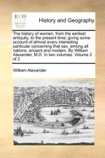 The History of Women, from the Earliest Antiquity, to the Present Time; Giving Some Account of Almost Every Interesting Particular Concerning That Sex, Among All Nations, Ancient and Modern. by William Alexander, M.D. in Two Volumes. Volume 2 of 2
