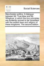 Manchester Politics. a Dialogue Between Mr. True-Blew and Mr. Whiglove; In Which the Tory Principles Are Evidently Proved to Be Consistent with the Antient Laws and Religion of These Kingdoms. the Second Edition. af Multiple Contributors