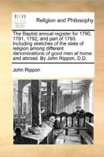The Baptist Annual Register for 1790, 1791, 1792, and Part of 1793. Including Sketches of the State of Religion Among Different Denominations of Good Men at Home and Abroad. by John Rippon, D.D.