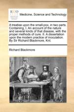A Treatise Upon the Small-Pox, in Two Parts. Containing, I. an Account of the Nature and Several Kinds of That Disease, with the Proper Methods of Cure. II. a Dissertation Upon the Modern Practice of Inoculation. by Sir Richard Blackmore, Knt.