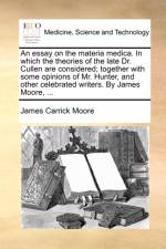 An essay on the materia medica. In which the theories of the late Dr. Cullen are considered; together with some opinions of Mr. Hunter, and other cele af James Carrick Moore