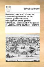 Bye-Laws, Rules and Ordinances, Made and Approved of for the Internal Government and Management of the General Workhouse, Established in the Parish of Ledbury, in the County of Hereford. af See Notes Multiple Contributors