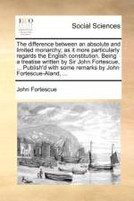 The difference between an absolute and limited monarchy; as it more particularly regards the English constitution. Being a treatise written by Sir Joh af John Fortescue