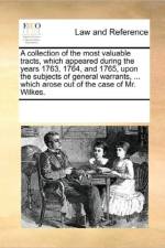A Collection of the Most Valuable Tracts, Which Appeared During the Years 1763, 1764, and 1765, Upon the Subjects of General Warrants, ... Which Arose Out of the Case of Mr. Wilkes. af See Notes Multiple Contributors