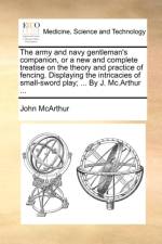 The Army and Navy Gentleman's Companion, or a New and Complete Treatise on the Theory and Practice of Fencing. Displaying the Intricacies of Small-Sword Play; ... by J. MC.Arthur ...