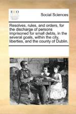Resolves, Rules, and Orders, for the Discharge of Persons Imprisoned for Small Debts, in the Several Goals, Within the City, Liberties, and the County of Dublin. af Multiple Contributors
