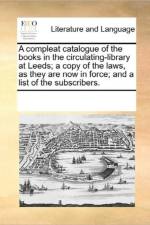 A Compleat Catalogue of the Books in the Circulating-Library at Leeds; A Copy of the Laws, as They Are Now in Force; And a List of the Subscribers. af See Notes Multiple Contributors