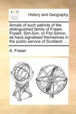 Annals of Such Patriots of the Distinguished Family of Fraser, Frysell, Sim-Son, or Fitz-Simon, as Have Signalised Themselves in the Public Service of Scotland af A Fraser