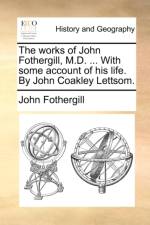 The Works of John Fothergill, M.D. ... with Some Account of His Life. by John Coakley Lettsom.