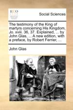 The Testimony of the King of Martyrs Concerning His Kingdom, Jo. XVIII. 36, 37. Explained, ... by John Glas, ... a New Edition, with a Preface, by Robert Ferrier, ... af John Glas