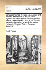 Condescendence of Instances, Ancient and Modern, Where Titles of Hounour and Dignities Have Descended to Heirs-General, Offered by Hugh Lord Lovat, in the Process Presently Depending Against Him, at the Instance of Captain Simon Fraser of Beaufort.