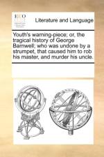 Youth's Warning-Piece; Or, the Tragical History of George Barnwell; Who Was Undone by a Strumpet, That Caused Him to Rob His Master, and Murder His Uncle. af Multiple Contributors