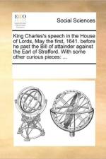 King Charles's Speech in the House of Lords, May the First, 1641. Before He Past the Bill of Attainder Against the Earl of Strafford. with Some Other Curious Pieces af Multiple Contributors