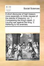 A Short Discourse of High Treason, More Especially on Three Clauses of the Statute of Treasons; Viz. 1. Compassing the King's Death. 2. Levying War Against the King. 3. Adhering to His Enemies. af Multiple Contributors