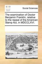 The Examination of Doctor Benjamin Franklin, Relative to the Repeal of the American Stamp Act, in MDCCLXVI. af Multiple Contributors