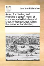 An ACT for Dividing and Inclosing a Certain Moor, or Common, Called Middlewood Moor, or Ushaw Moor, Within the Manor of Lanchester, ... af Multiple Contributors