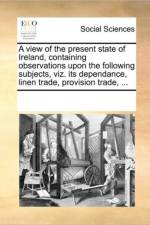 A View of the Present State of Ireland, Containing Observations Upon the Following Subjects, Viz. Its Dependance, Linen Trade, Provision Trade, ... af Multiple Contributors