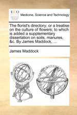 The Florist's Directory; Or a Treatise on the Culture of Flowers; To Which Is Added a Supplementary Dissertation on Soils, Manures, &C. by James Maddock, ...
