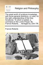 The Great Worth of Scripture Knowledge; With Some General Directions, or Rules, for the Right Understanding of the Holy Scriptures. to Which Is Added, a Comment on the Lord's Prayer. by Francis Roberts, ... Abridged by John Tift.