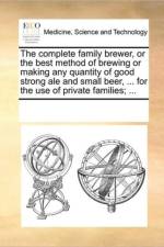 The Complete Family Brewer, or the Best Method of Brewing or Making Any Quantity of Good Strong Ale and Small Beer, ... for the Use of Private Families; ... af See Notes Multiple Contributors