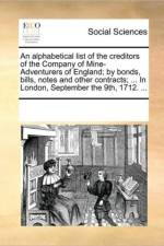 An Alphabetical List of the Creditors of the Company of Mine-Adventurers of England; By Bonds, Bills, Notes and Other Contracts; ... in London, September the 9th, 1712. ... af See Notes Multiple Contributors
