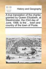 A True Translation of the Charter, Granted by Queen Elizabeth, at Westminster, the 23rd Day of June, 1568, to the ... Town and Country of the Town of Poole. af Multiple Contributors